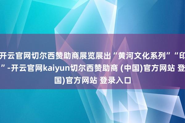 开云官网切尔西赞助商展览展出“黄河文化系列”“印象系列”-开云官网kaiyun切尔西赞助商 (中国)官方网站 登录入口
