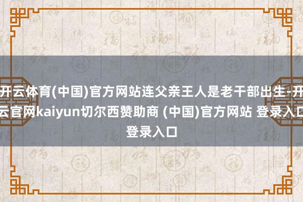 开云体育(中国)官方网站连父亲王人是老干部出生-开云官网kaiyun切尔西赞助商 (中国)官方网站 登录入口