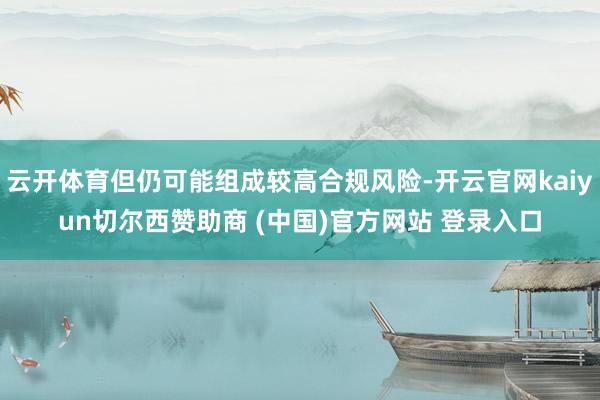 云开体育但仍可能组成较高合规风险-开云官网kaiyun切尔西赞助商 (中国)官方网站 登录入口