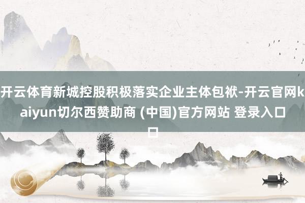 开云体育新城控股积极落实企业主体包袱-开云官网kaiyun切尔西赞助商 (中国)官方网站 登录入口