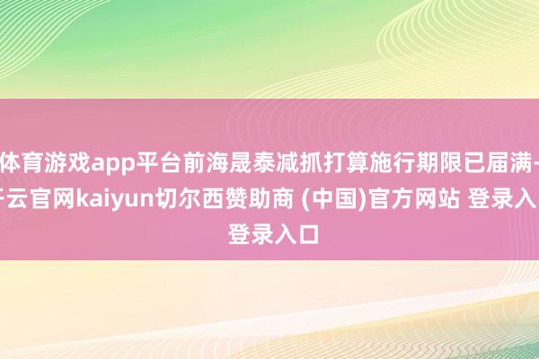 体育游戏app平台前海晟泰减抓打算施行期限已届满-开云官网kaiyun切尔西赞助商 (中国)官方网站 登录入口