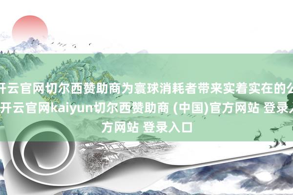 开云官网切尔西赞助商为寰球消耗者带来实着实在的公正-开云官网kaiyun切尔西赞助商 (中国)官方网站 登录入口
