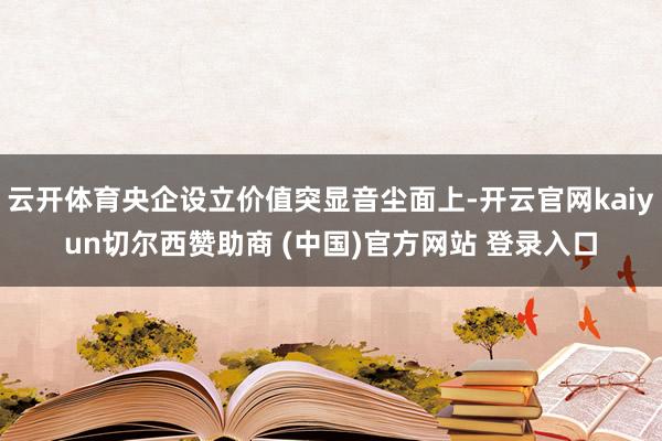 云开体育央企设立价值突显音尘面上-开云官网kaiyun切尔西赞助商 (中国)官方网站 登录入口