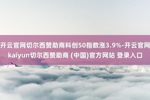 开云官网切尔西赞助商科创50指数涨3.9%-开云官网kaiyun切尔西赞助商 (中国)官方网站 登录入口
