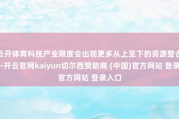云开体育科技产业限度会出现更多从上至下的资源整合趋势-开云官网kaiyun切尔西赞助商 (中国)官方网站 登录入口