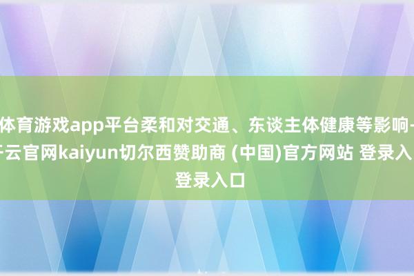 体育游戏app平台柔和对交通、东谈主体健康等影响-开云官网kaiyun切尔西赞助商 (中国)官方网站 登录入口