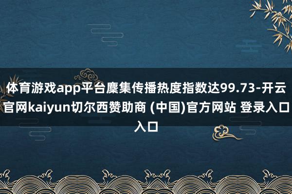 体育游戏app平台麇集传播热度指数达99.73-开云官网kaiyun切尔西赞助商 (中国)官方网站 登录入口