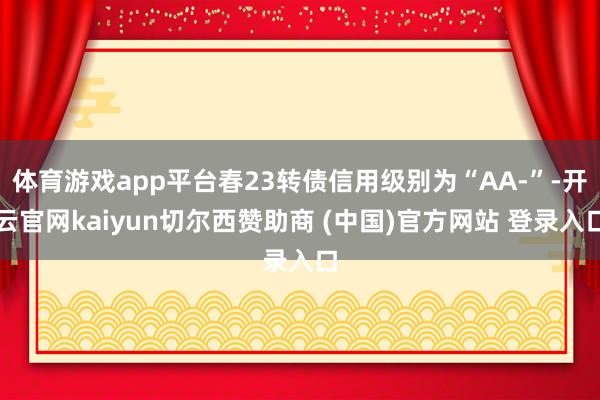 体育游戏app平台春23转债信用级别为“AA-”-开云官网kaiyun切尔西赞助商 (中国)官方网站 登录入口
