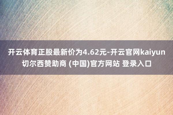 开云体育正股最新价为4.62元-开云官网kaiyun切尔西赞助商 (中国)官方网站 登录入口