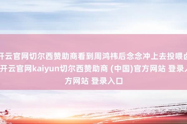 开云官网切尔西赞助商看到周鸿祎后念念冲上去投喂卤鹅-开云官网kaiyun切尔西赞助商 (中国)官方网站 登录入口