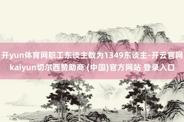 开yun体育网职工东谈主数为1349东谈主-开云官网kaiyun切尔西赞助商 (中国)官方网站 登录入口