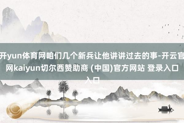 开yun体育网咱们几个新兵让他讲讲过去的事-开云官网kaiyun切尔西赞助商 (中国)官方网站 登录入口
