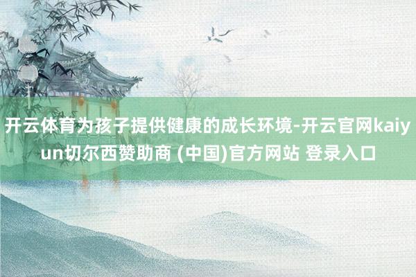 开云体育为孩子提供健康的成长环境-开云官网kaiyun切尔西赞助商 (中国)官方网站 登录入口
