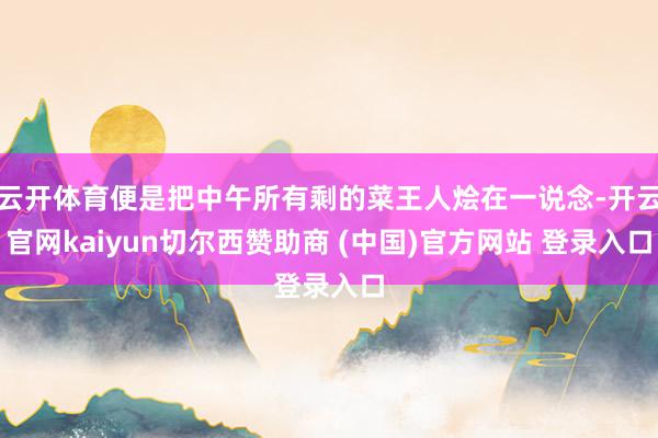 云开体育便是把中午所有剩的菜王人烩在一说念-开云官网kaiyun切尔西赞助商 (中国)官方网站 登录入口