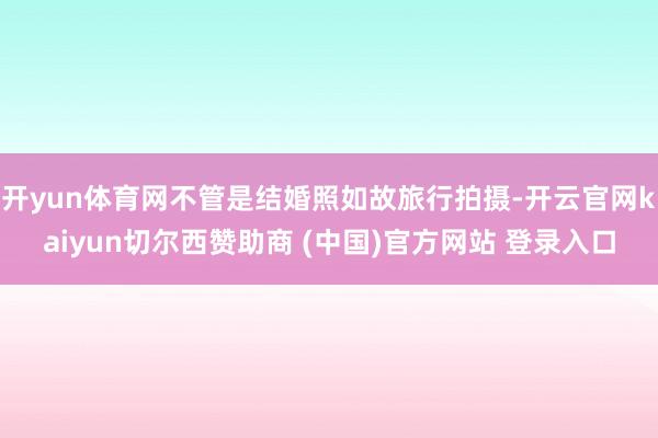 开yun体育网不管是结婚照如故旅行拍摄-开云官网kaiyun切尔西赞助商 (中国)官方网站 登录入口