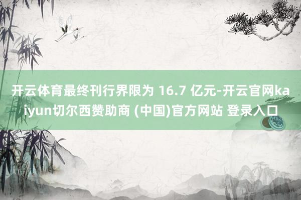 开云体育最终刊行界限为 16.7 亿元-开云官网kaiyun切尔西赞助商 (中国)官方网站 登录入口