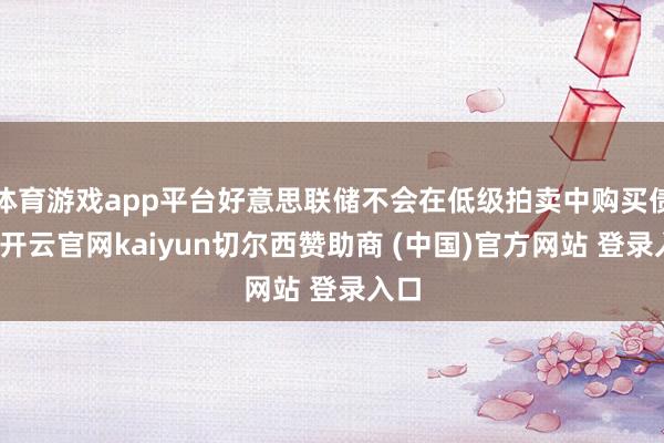 体育游戏app平台好意思联储不会在低级拍卖中购买债券-开云官网kaiyun切尔西赞助商 (中国)官方网站 登录入口
