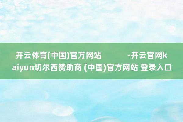 开云体育(中国)官方网站            -开云官网kaiyun切尔西赞助商 (中国)官方网站 登录入口