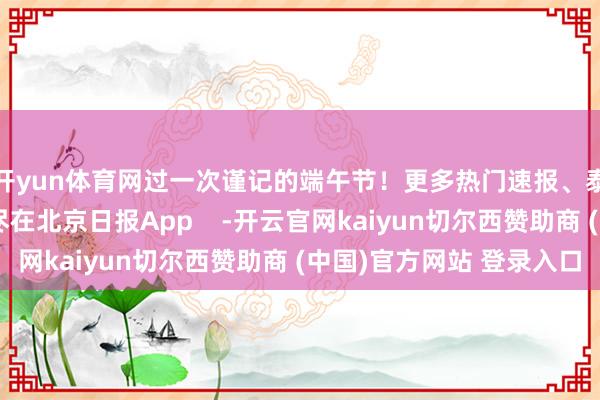 开yun体育网过一次谨记的端午节！更多热门速报、泰斗资讯、深度分析尽在北京日报App    -开云官网kaiyun切尔西赞助商 (中国)官方网站 登录入口
