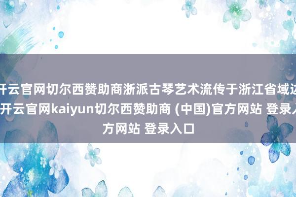 开云官网切尔西赞助商浙派古琴艺术流传于浙江省域边界-开云官网kaiyun切尔西赞助商 (中国)官方网站 登录入口