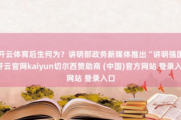 开云体育后生何为？讲明部政务新媒体推出“讲明强国-开云官网kaiyun切尔西赞助商 (中国)官方网站 登录入口