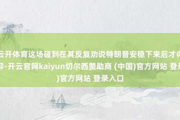 云开体育这场碰到在其反复劝说特朗普安稳下来后才得以遏抑-开云官网kaiyun切尔西赞助商 (中国)官方网站 登录入口