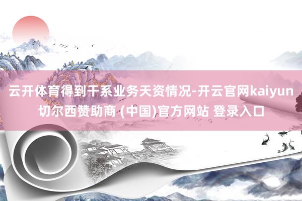 云开体育得到干系业务天资情况-开云官网kaiyun切尔西赞助商 (中国)官方网站 登录入口