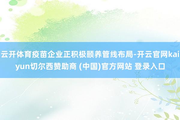 云开体育疫苗企业正积极颐养管线布局-开云官网kaiyun切尔西赞助商 (中国)官方网站 登录入口