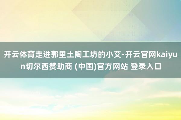 开云体育走进郭里土陶工坊的小艾-开云官网kaiyun切尔西赞助商 (中国)官方网站 登录入口