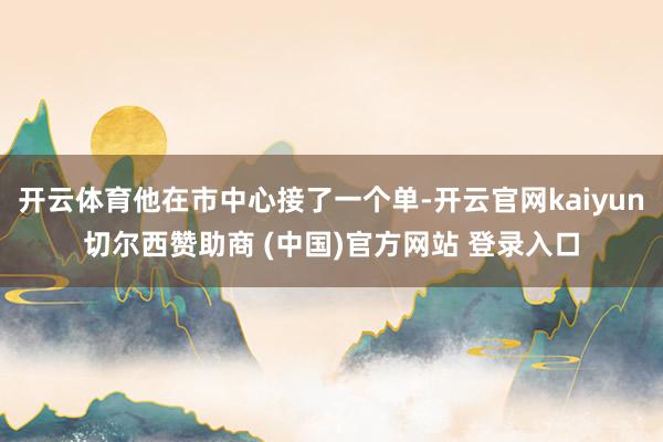 开云体育他在市中心接了一个单-开云官网kaiyun切尔西赞助商 (中国)官方网站 登录入口