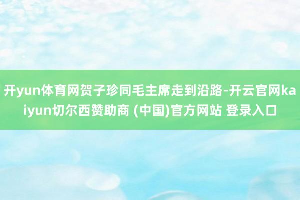 开yun体育网贺子珍同毛主席走到沿路-开云官网kaiyun切尔西赞助商 (中国)官方网站 登录入口