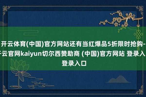 开云体育(中国)官方网站还有当红爆品5折限时抢购-开云官网kaiyun切尔西赞助商 (中国)官方网站 登录入口