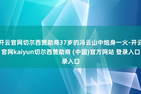 开云官网切尔西赞助商37岁的冯云山中炮身一火-开云官网kaiyun切尔西赞助商 (中国)官方网站 登录入口