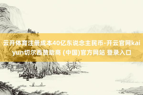云开体育注册成本40亿东说念主民币-开云官网kaiyun切尔西赞助商 (中国)官方网站 登录入口