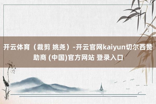 开云体育(裁剪 姚尧)-开云官网kaiyun切尔西赞助商 (中国)官方网站 登录入口