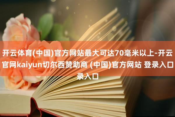 开云体育(中国)官方网站最大可达70毫米以上-开云官网kaiyun切尔西赞助商 (中国)官方网站 登录入口