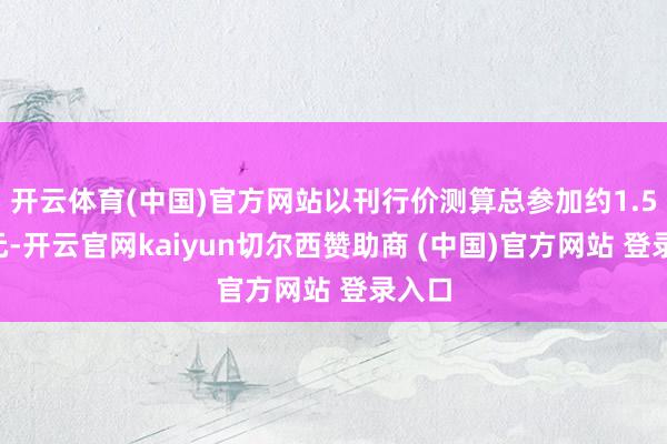 开云体育(中国)官方网站以刊行价测算总参加约1.58亿元-开云官网kaiyun切尔西赞助商 (中国)官方网站 登录入口