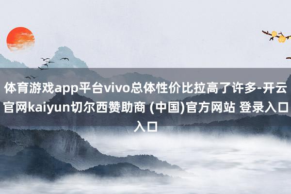 体育游戏app平台vivo总体性价比拉高了许多-开云官网kaiyun切尔西赞助商 (中国)官方网站 登录入口